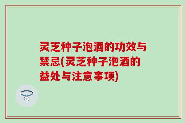 灵芝种子泡酒的功效与禁忌(灵芝种子泡酒的益处与注意事项)