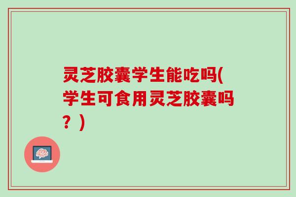 灵芝胶囊学生能吃吗(学生可食用灵芝胶囊吗？)