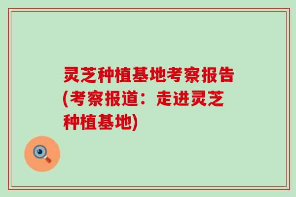灵芝种植基地考察报告(考察报道：走进灵芝种植基地)