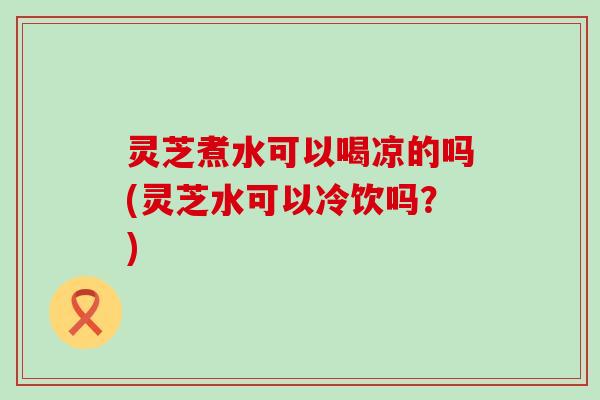 灵芝煮水可以喝凉的吗(灵芝水可以冷饮吗?) 灵芝煮水可以喝凉的吗(灵芝水可以冷饮吗?)