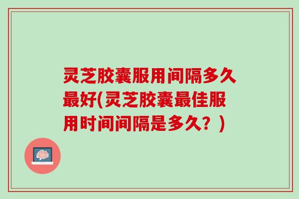 灵芝胶囊服用间隔多久最好(灵芝胶囊最佳服用时间间隔是多久？)
