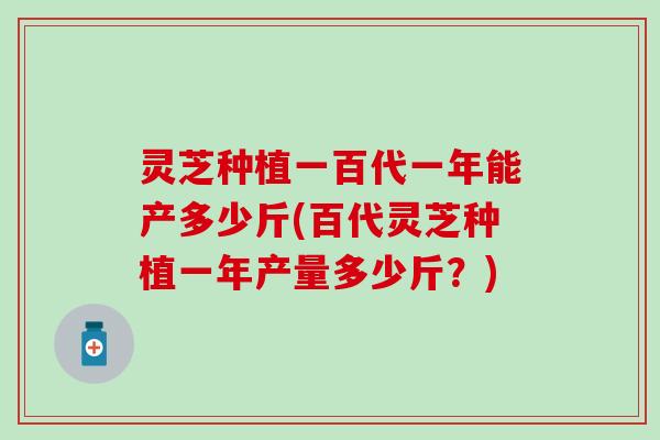 灵芝种植一百代一年能产多少斤(百代灵芝种植一年产量多少斤？)