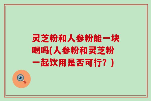 灵芝粉和人参粉能一块喝吗(人参粉和灵芝粉一起饮用是否可行？)