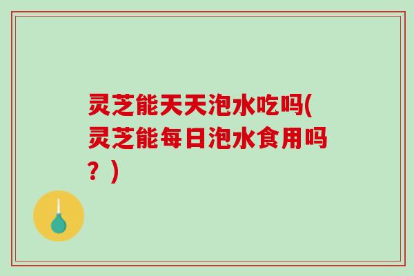 灵芝能天天泡水吃吗(灵芝能每日泡水食用吗？)