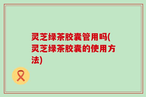 灵芝绿茶胶囊管用吗(灵芝绿茶胶囊的使用方法)