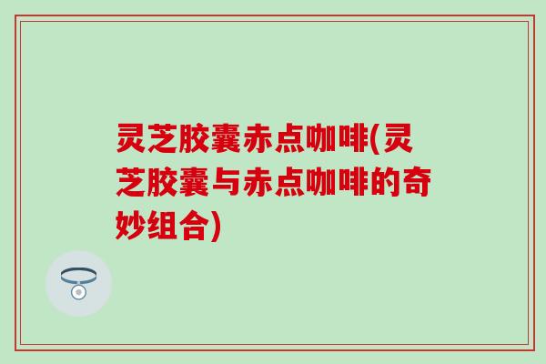 灵芝胶囊赤点咖啡(灵芝胶囊与赤点咖啡的奇妙组合)