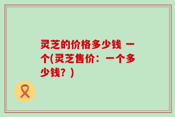 灵芝的价格多少钱 一个(灵芝售价：一个多少钱？)