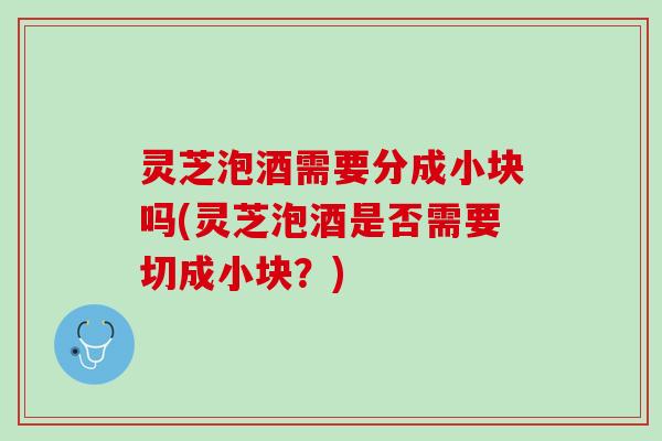 灵芝泡酒需要分成小块吗(灵芝泡酒是否需要切成小块？)