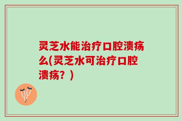 灵芝水能治疗口腔溃疡么(灵芝水可治疗口腔溃疡？)
