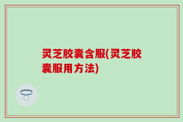 灵芝胶囊含服(灵芝胶囊服用方法)