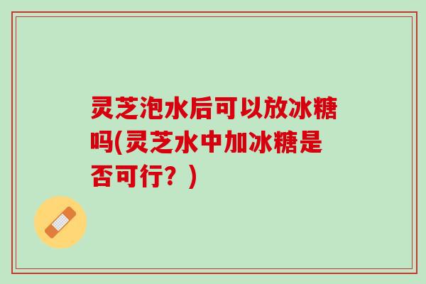 灵芝泡水后可以放冰糖吗(灵芝水中加冰糖是否可行？)