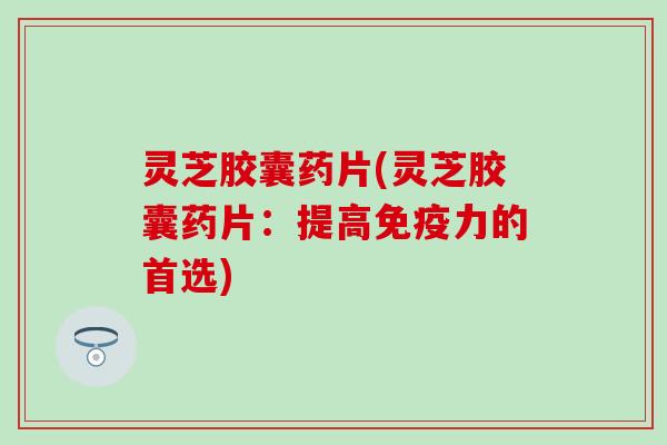 灵芝胶囊药片(灵芝胶囊药片：提高免疫力的首选)