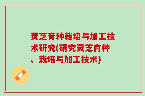 灵芝育种栽培与加工技术研究(研究灵芝育种、栽培与加工技术)