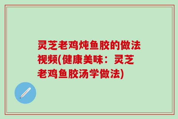 灵芝老鸡炖鱼胶的做法视频(健康美味：灵芝老鸡鱼胶汤学做法)