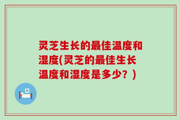 灵芝生长的最佳温度和湿度(灵芝的最佳生长温度和湿度是多少？)