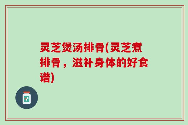 灵芝煲汤排骨(灵芝煮排骨，滋补身体的好食谱)