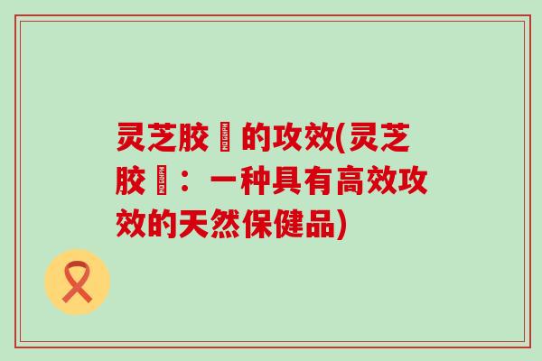 灵芝胶蘘的攻效(灵芝胶蘘：一种具有高效攻效的天然保健品)