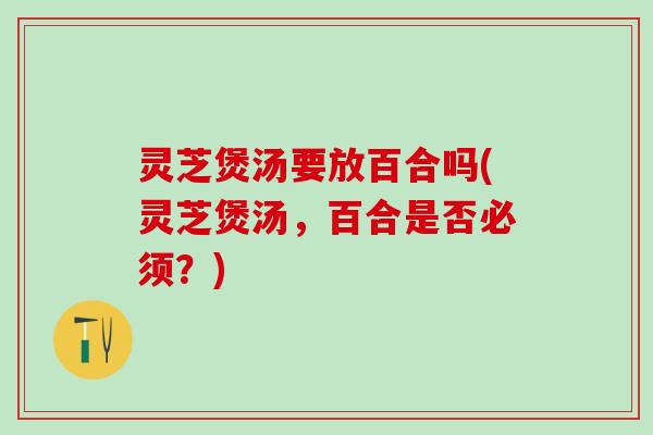 灵芝煲汤要放百合吗(灵芝煲汤，百合是否必须？)