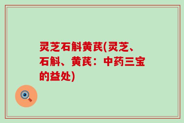 灵芝石斛黄芪(灵芝、石斛、黄芪：中药三宝的益处)