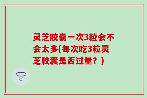 灵芝胶囊一次3粒会不会太多(每次吃3粒灵芝胶囊是否过量？)