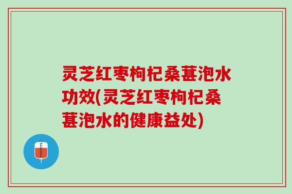 灵芝红枣枸杞桑葚泡水功效(灵芝红枣枸杞桑葚泡水的健康益处)