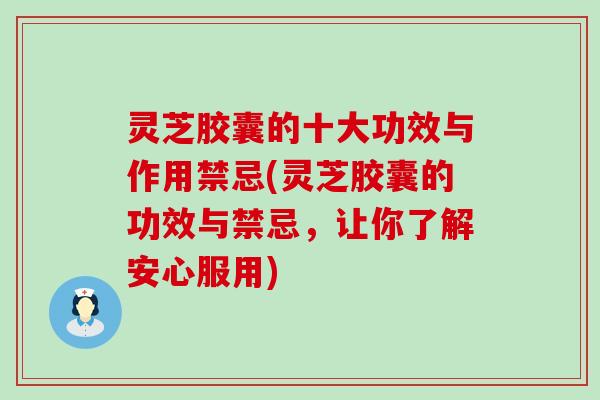 灵芝胶囊的十大功效与作用禁忌(灵芝胶囊的功效与禁忌，让你了解安心服用)