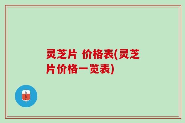 灵芝片 价格表(灵芝片价格一览表)