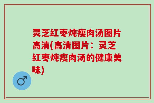 灵芝红枣炖瘦肉汤图片高清(高清图片：灵芝红枣炖瘦肉汤的健康美味)
