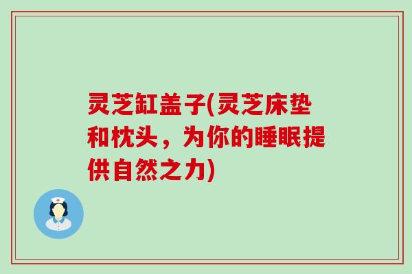 灵芝缸盖子(灵芝床垫和枕头，为你的睡眠提供自然之力)