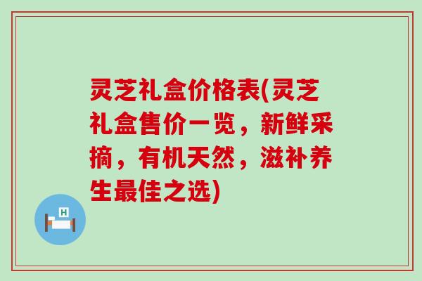 灵芝礼盒价格表(灵芝礼盒售价一览，新鲜采摘，有机天然，滋补养生最佳之选)