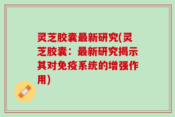 灵芝胶囊新研究(灵芝胶囊:新研究揭示其对免疫系统的增强作用) 灵芝胶囊新研究(灵芝胶囊:新研究揭示其对免疫系统的增强作用)