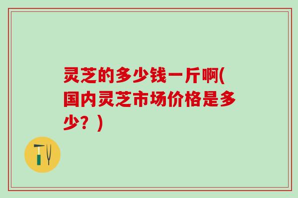 灵芝的多少钱一斤啊(国内灵芝市场价格是多少？)