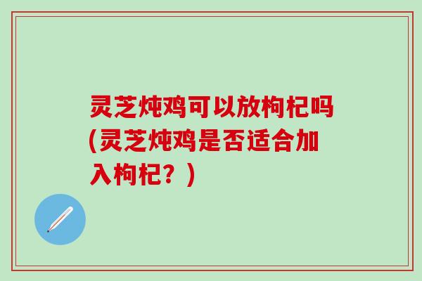 灵芝炖鸡可以放枸杞吗(灵芝炖鸡是否适合加入枸杞？)