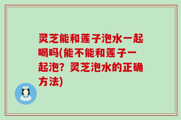 灵芝能和莲子泡水一起喝吗(能不能和莲子一起泡？灵芝泡水的正确方法)