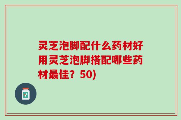 灵芝泡脚配什么药材好用灵芝泡脚搭配哪些药材最佳？50)