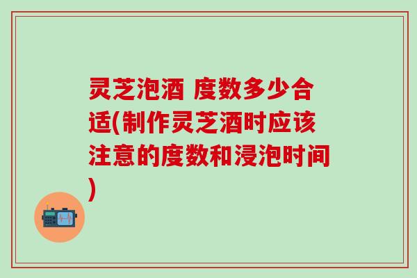 灵芝泡酒 度数多少合适(制作灵芝酒时应该注意的度数和浸泡时间)