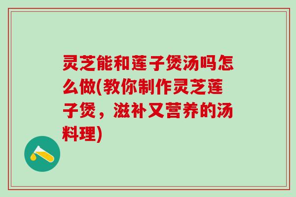 灵芝能和莲子煲汤吗怎么做(教你制作灵芝莲子煲，滋补又营养的汤料理)