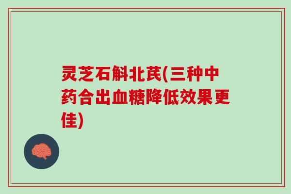 灵芝石斛北芪(三种中药合出血糖降低效果更佳)