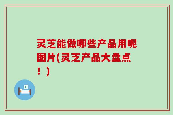 灵芝能做哪些产品用呢图片(灵芝产品大盘点！)