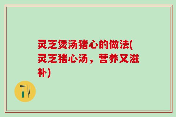 灵芝煲汤猪心的做法(灵芝猪心汤，营养又滋补)