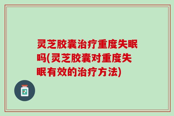 灵芝胶囊治疗重度失眠吗(灵芝胶囊对重度失眠有效的治疗方法)