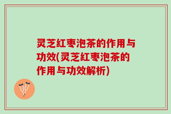 灵芝红枣泡茶的作用与功效(灵芝红枣泡茶的作用与功效解析)