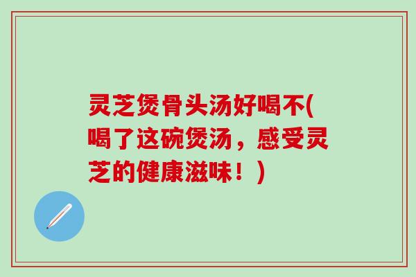 灵芝煲骨头汤好喝不(喝了这碗煲汤，感受灵芝的健康滋味！)