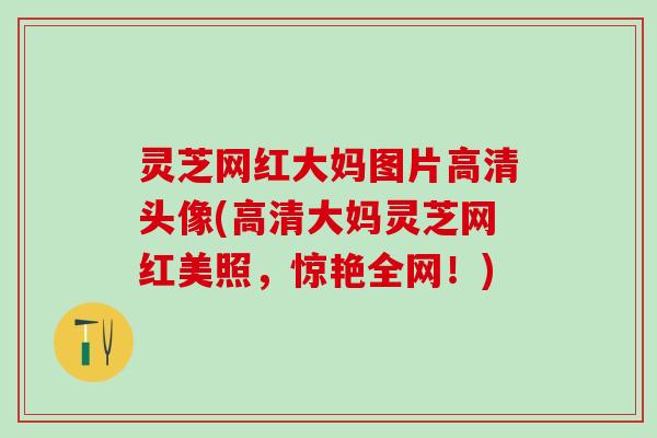 灵芝网红大妈图片高清头像(高清大妈灵芝网红美照，惊艳全网！)