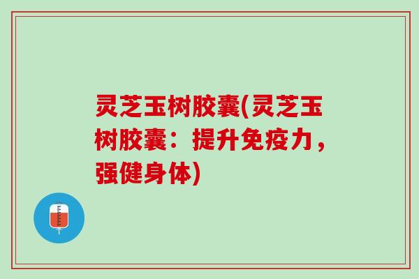 灵芝玉树胶囊(灵芝玉树胶囊:提升,强健身体) 灵芝玉树胶囊(灵芝玉树胶囊:提升,强健身体)