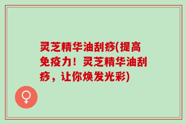 灵芝精华油刮痧(提高免疫力！灵芝精华油刮痧，让你焕发光彩)