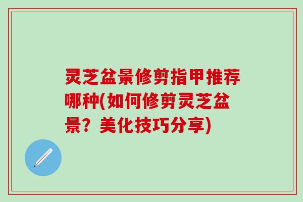 灵芝盆景修剪指甲推荐哪种(如何修剪灵芝盆景？美化技巧分享)