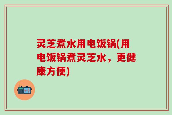 灵芝煮水用电饭锅(用电饭锅煮灵芝水，更健康方便)