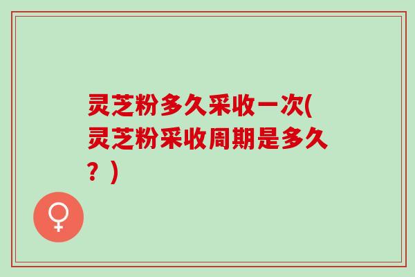 灵芝粉多久采收一次(灵芝粉采收周期是多久？)
