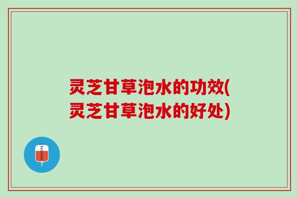 灵芝甘草泡水的功效(灵芝甘草泡水的好处)
